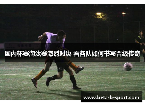 国内杯赛淘汰赛激烈对决 看各队如何书写晋级传奇