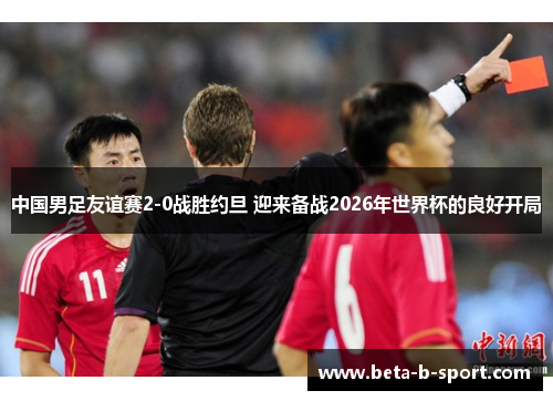 中国男足友谊赛2-0战胜约旦 迎来备战2026年世界杯的良好开局